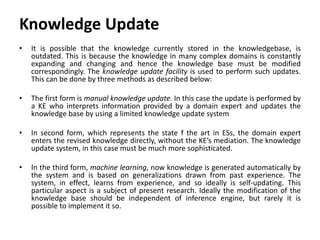 Knowledge Update
• It is possible that the knowledge currently stored in the knowledgebase, is
outdated. This is because the knowledge in many complex domains is constantly
expanding and changing and hence the knowledge base must be modified
correspondingly. The knowledge update facility is used to perform such updates.
This can be done by three methods as described below:
• The first form is manual knowledge update. In this case the update is performed by
a KE who interprets information provided by a domain expert and updates the
knowledge base by using a limited knowledge update system
• In second form, which represents the state f the art in ESs, the domain expert
enters the revised knowledge directly, without the KE’s mediation. The knowledge
update system, in this case must be much more sophisticated.
• In the third form, machine learning, now knowledge is generated automatically by
the system and is based on generalizations drawn from past experience. The
system, in effect, learns from experience, and so ideally is self-updating. This
particular aspect is a subject of present research. Ideally the modification of the
knowledge base should be independent of inference engine, but rarely it is
possible to implement it so.
 