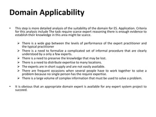 Domain Applicability
• This step is more detailed analysis of the suitability of the domain for ES. Application. Criteria
for this analysis include The task require scarce expert reasoning there is enough evidence to
establish their knowledge in this area might be scarce.
 There is a wide gap between the levels of performance of the expert practitioner and
the typical practitioner
 There is a need to formalize a complicated set of informal procedure that are clearly
understood by a only a few experts.
 There is a need to preserve the knowledge that may be lost.
 There is a need to distribute expertise to many locations.
 The experts are in short supply and are not easily available.
 There are frequent occasions when several people have to work together to solve a
problem because no single person has the require expertise.
 There is a large volume of complex information that must be used to solve a problem.
• It is obvious that an appropriate domain expert is available for any expert system project to
succeed.
 