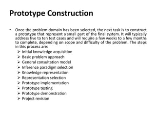 Prototype Construction
• Once the problem domain has been selected, the next task is to construct
a prototype that represent a small part of the final system. It will typically
address five to ten test cases and will require a few weeks to a few months
to complete, depending on scope and difficulty of the problem. The steps
in this process are:
 Initial knowledge acquisition
 Basic problem approach
 General consultation model
 Inference paradigm selection
 Knowledge representation
 Representation selection
 Prototype implementation
 Prototype testing
 Prototype demonstration
 Project revision
 