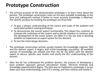 Prototype Construction
• The primary purpose of the demonstration prototype is to learn more about the
domain. The prototype construction relies on the best available knowledge at the
time and subsequent revision if better or more accurate knowledge is obtained.
The specific purpose for building the prototype are three fold:
 To gain a deeper understanding of the nature and scope of the problem and
associated problem solving techniques.
 To demonstrate the overall system functionality. This allows the customer to
evaluate the usefulness of the system and to decide whether to continue with
the development of the entire system. (In effect it is the last step in deciding
whether to implement an expert system for this domain)
 To test the initial design decisions.
• The prototype construction activity usually involves the knowledge engineer (KE)
and the domain expert. It begins with initial knowledge acquisition. All available
sources of knowledge are utilized and then the KE sits down with the domain
expert to discuss specific case studies and clarify the KE’s understanding of the
domain.
• After the KE has understood the problem domain, the process of developing a
basic problem approach, general consultation model, inference methods and
knowledge representation begins. The best way to implement a prototype is to put
down your best understanding, even if it is wrong, and then criticize and review it.
 