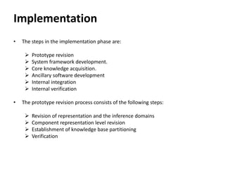 Implementation
• The steps in the implementation phase are:
 Prototype revision
 System framework development.
 Core knowledge acquisition.
 Ancillary software development
 Internal integration
 Internal verification
• The prototype revision process consists of the following steps:
 Revision of representation and the inference domains
 Component representation level revision
 Establishment of knowledge base partitioning
 Verification
 