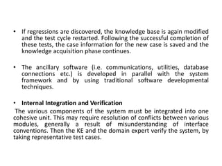 • If regressions are discovered, the knowledge base is again modified
and the test cycle restarted. Following the successful completion of
these tests, the case information for the new case is saved and the
knowledge acquisition phase continues.
• The ancillary software (i.e. communications, utilities, database
connections etc.) is developed in parallel with the system
framework and by using traditional software developmental
techniques.
• Internal Integration and Verification
The various components of the system must be integrated into one
cohesive unit. This may require resolution of conflicts between various
modules, generally a result of misunderstanding of interface
conventions. Then the KE and the domain expert verify the system, by
taking representative test cases.
 