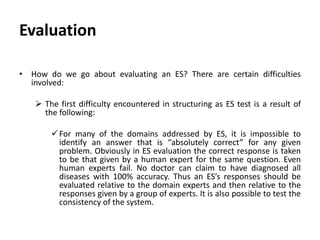 Evaluation
• How do we go about evaluating an ES? There are certain difficulties
involved:
 The first difficulty encountered in structuring as ES test is a result of
the following:
For many of the domains addressed by ES, it is impossible to
identify an answer that is “absolutely correct” for any given
problem. Obviously in ES evaluation the correct response is taken
to be that given by a human expert for the same question. Even
human experts fail. No doctor can claim to have diagnosed all
diseases with 100% accuracy. Thus an ES’s responses should be
evaluated relative to the domain experts and then relative to the
responses given by a group of experts. It is also possible to test the
consistency of the system.
 
