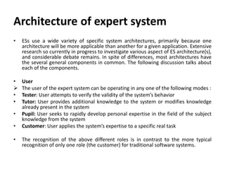 Architecture of expert system
• ESs use a wide variety of specific system architectures, primarily because one
architecture will be more applicable than another for a given application. Extensive
research so currently in progress to investigate various aspect of ES architecture(s),
and considerable debate remains. In spite of differences, most architectures have
the several general components in common. The following discussion talks about
each of the components.
• User
 The user of the expert system can be operating in any one of the following modes :
• Tester: User attempts to verify the validity of the system’s behavior
• Tutor: User provides additional knowledge to the system or modifies knowledge
already present in the system
• Pupil: User seeks to rapidly develop personal expertise in the field of the subject
knowledge from the system
• Customer: User applies the system’s expertise to a specific real task
• The recognition of the above different roles is in contrast to the more typical
recognition of only one role (the customer) for traditional software systems.
 