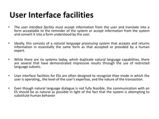 User Interface facilities
• The user interface facility must accept information from the user and translate into a
form acceptable to the reminder of the system or accept information from the system
and convert it into a form understood by the user.
• Ideally, this consists of a natural language processing system that accepts and returns
information in essentially the same form as that accepted or provided by a human
expert.
• While there are no systems today, which duplicate natural language capabilities, there
are several that have demonstrated impressive results through the use of restricted
language subsets.
• User interface facilities for ESs are often designed to recognize thee mode in which the
user is operating,, the level of the user’s expertise, and the nature of the transaction.
• Even though natural language dialogue is not fully feasible, the communication with an
ES should be as natural as possible in light of the fact that the system is attempting to
substitute human behavior
 
