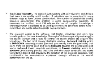 • Time-Space Tradeoff! . The problem with working with very low-level primitives is
that even a reasonably small number of primitives can be combined in many
different ways to form unique combinations. The number of possibilities quickly
becomes astronomical, this problem is called combinatorial explosion. To
overcome the problem, most ESS rely on the use of compiled knowledge –
knowledge which is expected to be used quite often and generated before hand –
rather than attempt to actually operate from primitives.
• The inference engine is the software that locates knowledge and infers new
knowledge from the base knowledge. The engine’s inference paradigm (strategy) is
the search strategy that is used to control the search process (to acquire new
knowledge). The two most popular strategies used are: backward chaining which
is TOP-DOWN reasoning process (because you already know the goal state) that
starts from the desired goals and works backward towards the desired goals and
works backward toward requisite conditions, or forward chaining, which is a
BOTTOM-UP reasoning process that starts with the known conditions and works
towards the desired goal. Obviously, the selection of the inference paradigm, with
consideration for combinatorial explosion, strongly influences the overall
performance of the ES.
 