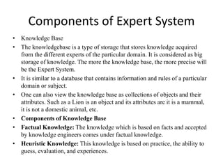 Components of Expert System
• Knowledge Base
• The knowledgebase is a type of storage that stores knowledge acquired
from the different experts of the particular domain. It is considered as big
storage of knowledge. The more the knowledge base, the more precise will
be the Expert System.
• It is similar to a database that contains information and rules of a particular
domain or subject.
• One can also view the knowledge base as collections of objects and their
attributes. Such as a Lion is an object and its attributes are it is a mammal,
it is not a domestic animal, etc.
• Components of Knowledge Base
• Factual Knowledge: The knowledge which is based on facts and accepted
by knowledge engineers comes under factual knowledge.
• Heuristic Knowledge: This knowledge is based on practice, the ability to
guess, evaluation, and experiences.
 