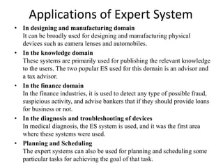 Applications of Expert System
• In designing and manufacturing domain
It can be broadly used for designing and manufacturing physical
devices such as camera lenses and automobiles.
• In the knowledge domain
These systems are primarily used for publishing the relevant knowledge
to the users. The two popular ES used for this domain is an advisor and
a tax advisor.
• In the finance domain
In the finance industries, it is used to detect any type of possible fraud,
suspicious activity, and advise bankers that if they should provide loans
for business or not.
• In the diagnosis and troubleshooting of devices
In medical diagnosis, the ES system is used, and it was the first area
where these systems were used.
• Planning and Scheduling
The expert systems can also be used for planning and scheduling some
particular tasks for achieving the goal of that task.
 
