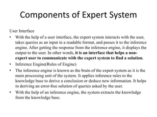 Components of Expert System
User Interface
• With the help of a user interface, the expert system interacts with the user,
takes queries as an input in a readable format, and passes it to the inference
engine. After getting the response from the inference engine, it displays the
output to the user. In other words, it is an interface that helps a non-
expert user to communicate with the expert system to find a solution.
• Inference Engine(Rules of Engine)
• The inference engine is known as the brain of the expert system as it is the
main processing unit of the system. It applies inference rules to the
knowledge base to derive a conclusion or deduce new information. It helps
in deriving an error-free solution of queries asked by the user.
• With the help of an inference engine, the system extracts the knowledge
from the knowledge base.
 