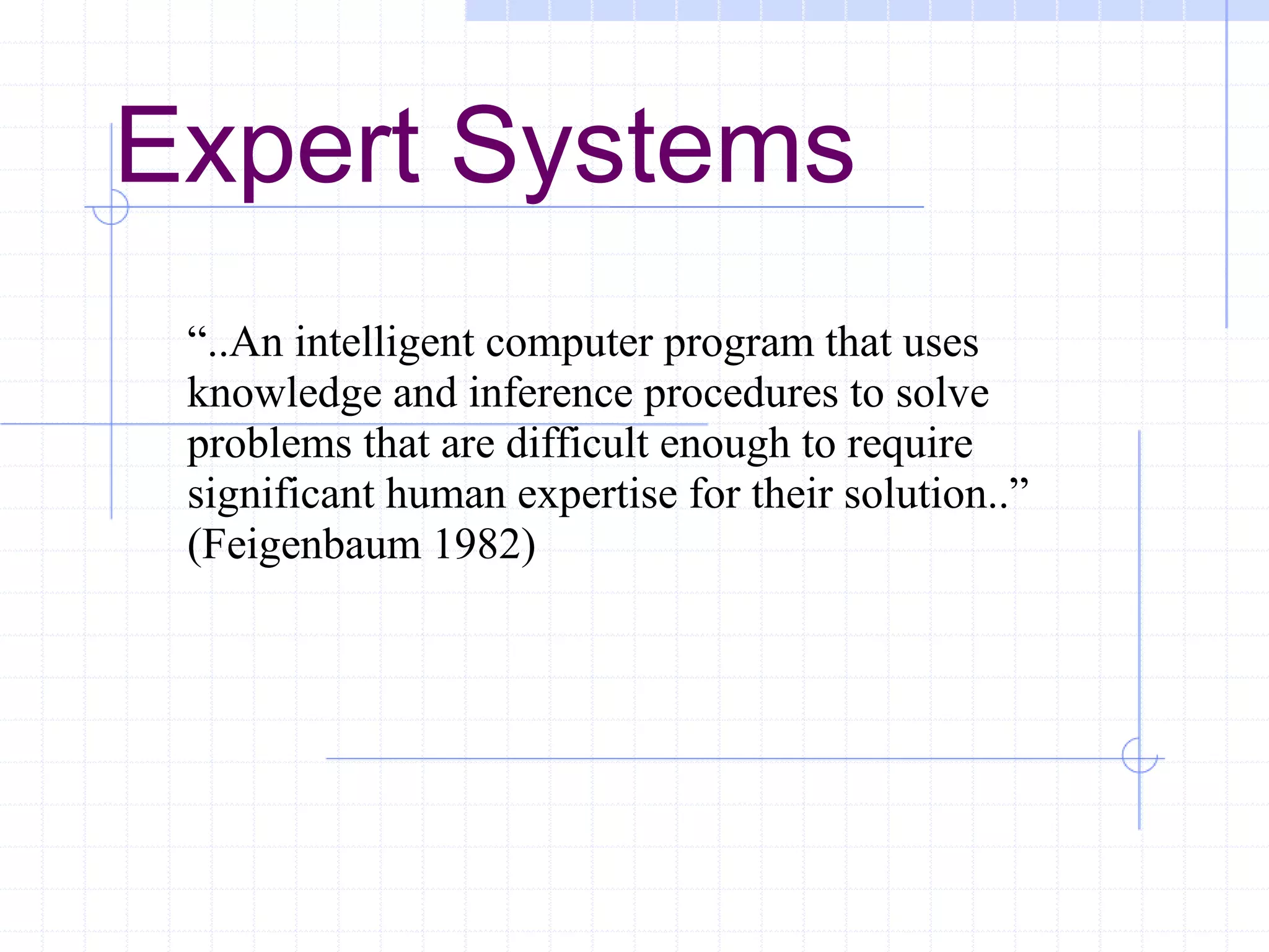 Expert Systems
“..An intelligent computer program that uses
knowledge and inference procedures to solve
problems that are difficult enough to require
significant human expertise for their solution..”
(Feigenbaum 1982)

 