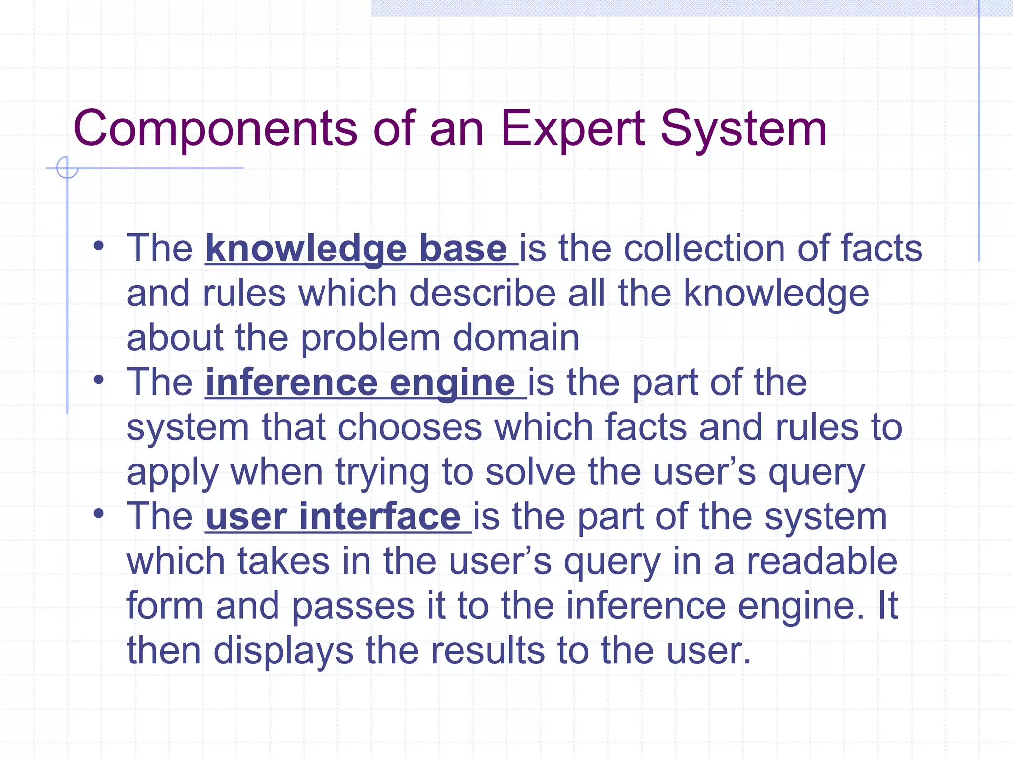 Components of an Expert System
• The knowledge base is the collection of facts
and rules which describe all the knowledge
about the problem domain
• The inference engine is the part of the
system that chooses which facts and rules to
apply when trying to solve the user’s query
• The user interface is the part of the system
which takes in the user’s query in a readable
form and passes it to the inference engine. It
then displays the results to the user.

 