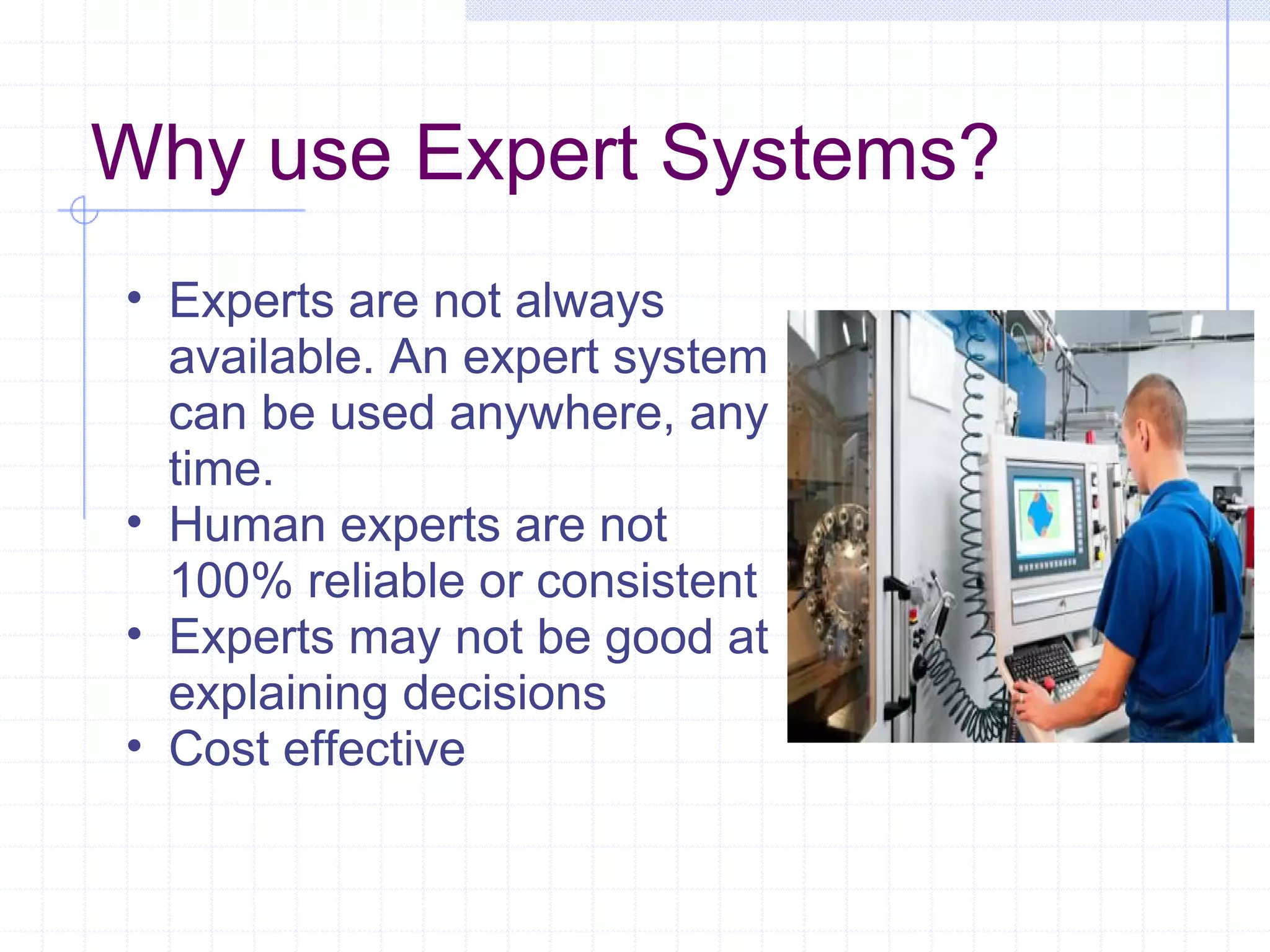 Why use Expert Systems?
• Experts are not always
available. An expert system
can be used anywhere, any
time.
• Human experts are not
100% reliable or consistent
• Experts may not be good at
explaining decisions
• Cost effective

 