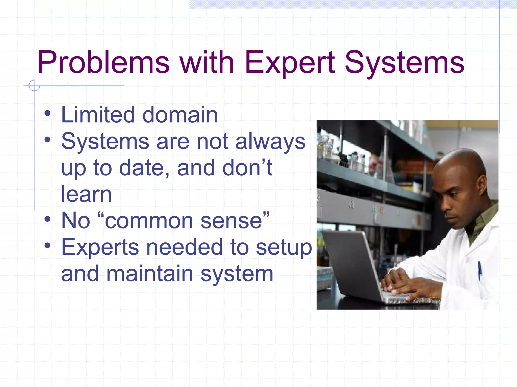 Problems with Expert Systems
• Limited domain
• Systems are not always
up to date, and don’t
learn
• No “common sense”
• Experts needed to setup
and maintain system

 