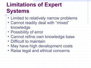 Limitations of Expert
Systems
• Limited to relatively narrow problems
• Cannot readily deal with “mixed”
knowledge
• Possibility of error
• Cannot refine own knowledge base
• Difficult to maintain
• May have high development costs
• Raise legal and ethical concerns

 
