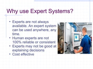 Why use Expert Systems?
• Experts are not always
available. An expert system
can be used anywhere, any
time.
• Human experts are not
100% reliable or consistent
• Experts may not be good at
explaining decisions
• Cost effective

 