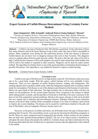 DOI: 10.23883/IJRTER.2017.3405.TCYZ2 202
Expert System of Catfish Disease Determinant Using Certainty Factor
Method
Isnar Sumatorno1
, Diki Arisandi2
, Andysah Putera Utama Siahaan3
, Mesran4
1,3
Faculty of Computer Science, Universitas Pembangunan Panca Budi, Medan, Indonesia
2
Faculty of Engineering, Department of Informatics, Universitas Abdurrab, Pekanbaru, Indonesia
4
Department of Computer Engineering, STMIK Budi Darma, Medan, Indonesia
3
Ph.D. Student of School of Computer and Communication Engineering, Universiti Malaysia Perlis,
Kangar, Malaysia
Abstract — Catfish is one type of freshwater fish. This fish has a good taste. In the cultivation of these
fish, many obstacles need to be faced. Because living in dirty water, this type of fish is susceptible to
disease. Many symptoms arise during the fish cultivation process; From skin disease to physical.
Catfish farmers do not know how to diagnose diseases that exist in their livestock. This diagnosis
serves to separate places between good and sick catfish. The goal is that the sale value of the fish is
high. Catfish that have diseases will be sold cheaper to be used as other animal feed while healthy fish
will be sold to the market or exported to other countries. Diagnosis can be done by expert system
method. The algorithm of certainty factor is one of the good algorithms to determine the percentage of
possible fish disease. This algorithm is very helpful for farmers to improve catfish farming.
Keywords — Certainty Factor, Expert System, Catfish
I. INTRODUCTION
Catfish is one type of fish that can live in high-density water [8]. This fish has a feed conversion
rate to be a good body weight. With this nature, catfish farming will be very profitable if done
intensively. There are two segments of catfish farming business, seeding, and enlargement. The
seeding segment aims to produce catfish seeds, while the enlargement segment aims to produce catfish
ready for consumption. Fish disease is one of the obstacles and obstacles in the business of cultivation.
Illness can cause death in fish cultivation. The high mortality rate in cultivation efforts will have an
impact on fish production. So the income figure becomes lower compared to the amount of capital
spent making ponds or ponds, and the purchase of feed and so forth then will cause a decrease in the
price of sick fish compared to normal conditions. Based on the causes, diseases in fish can be divided
into two, namely due to infection and non-infectious diseases. Pathogen infection causes infectious
diseases in the host's body. Catfish will be susceptible to disease if in a state of weakness, lack of food
or injuries due to poor handling. The disease can be caused by small beasts attached to the gills and
skin of fish bodies, such as Copepoda, Protozoa, leeches and so on.
However, in the process of catfish cultivation, not all breeders know the type of disease that is
attacking their livestock. The real problem can be overcome by knowing the disturbing symptoms in
his life. However, many symptoms must be analyzed by the breeder. Expert systems are one solution
that can help solve question-based problems [1][2][3]. The use of an expert system is beneficial to
anticipate the early disease that attacks the catfish tie. Certainty factor can help to determine how big
the disease that attacks the fish. Productivity is expected to increase after the application of this method
to the catfish.
 