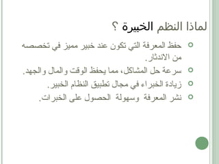 ‫تك‬ ‫التي‬ ‫المعرفة‬ ‫حفظ‬‫و‬‫تخصصه‬ ‫في‬ ‫مميز‬ ‫خبير‬ ‫عند‬ ‫ن‬
.‫الندثار‬ ‫من‬
.‫والجهد‬ ‫والمال‬ ‫الوقت‬ ‫يحفظ‬ ‫مما‬ ،‫المشاكل‬ ‫حل‬ ‫سرعة‬
.‫الخبير‬ ‫النظام‬ ‫تطبيق‬ ‫مجال‬ ‫في‬ ‫الخبراء‬ ‫زيادة‬
‫المعرفة‬ ‫نشر‬.‫الخبرات‬ ‫على‬ ‫الحصول‬ ‫وسهولة‬
‫النظم‬ ‫لماذا‬‫الخبيرة‬‫؟‬
 