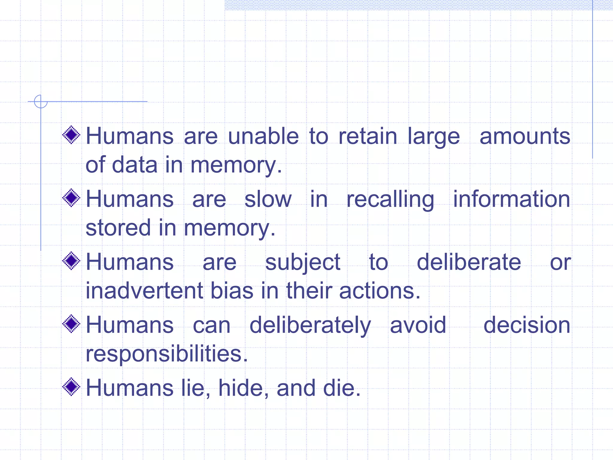 Humans are unable to retain large amounts 
of data in memory. 
Humans are slow in recalling information 
stored in memory. 
Humans are subject to deliberate or 
inadvertent bias in their actions. 
Humans can deliberately avoid decision 
responsibilities. 
Humans lie, hide, and die. 
 