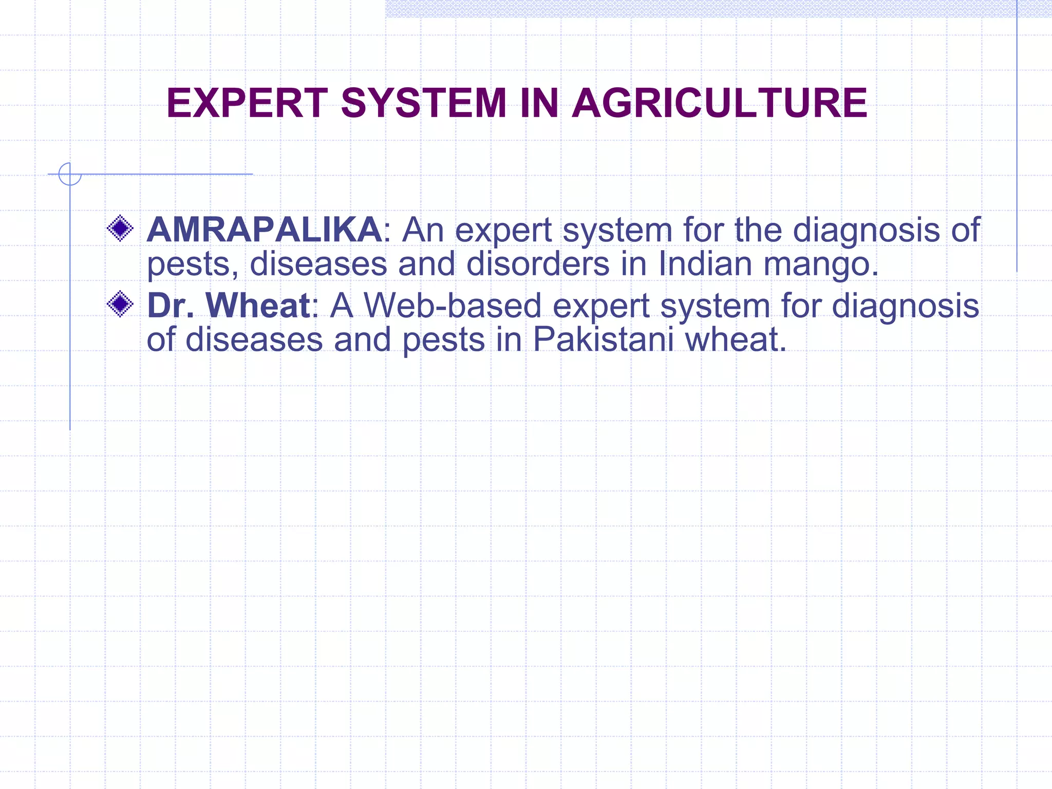EXPERT SYSTEM IN AGRICULTURE 
AMRAPALIKA: An expert system for the diagnosis of 
pests, diseases and disorders in Indian mango. 
Dr. Wheat: A Web-based expert system for diagnosis 
of diseases and pests in Pakistani wheat. 
 