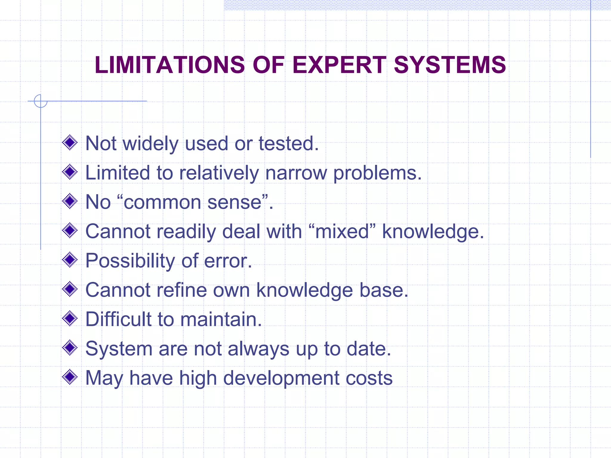 LIMITATIONS OF EXPERT SYSTEMS 
Not widely used or tested. 
Limited to relatively narrow problems. 
No “common sense”. 
Cannot readily deal with “mixed” knowledge. 
Possibility of error. 
Cannot refine own knowledge base. 
Difficult to maintain. 
System are not always up to date. 
May have high development costs 
 