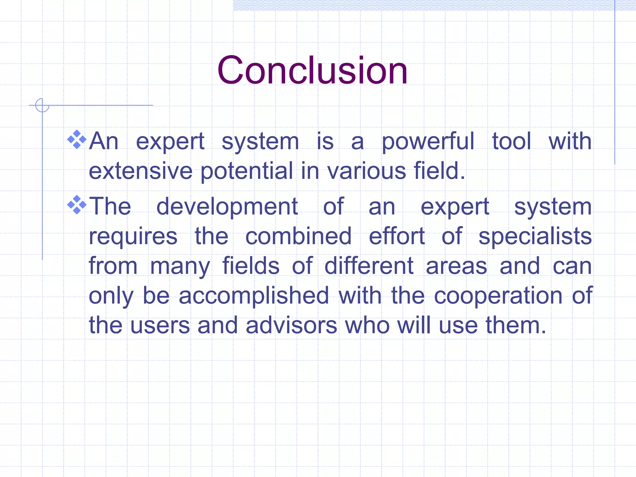 Conclusion 
An expert system is a powerful tool with 
extensive potential in various field. 
The development of an expert system 
requires the combined effort of specialists 
from many fields of different areas and can 
only be accomplished with the cooperation of 
the users and advisors who will use them. 
