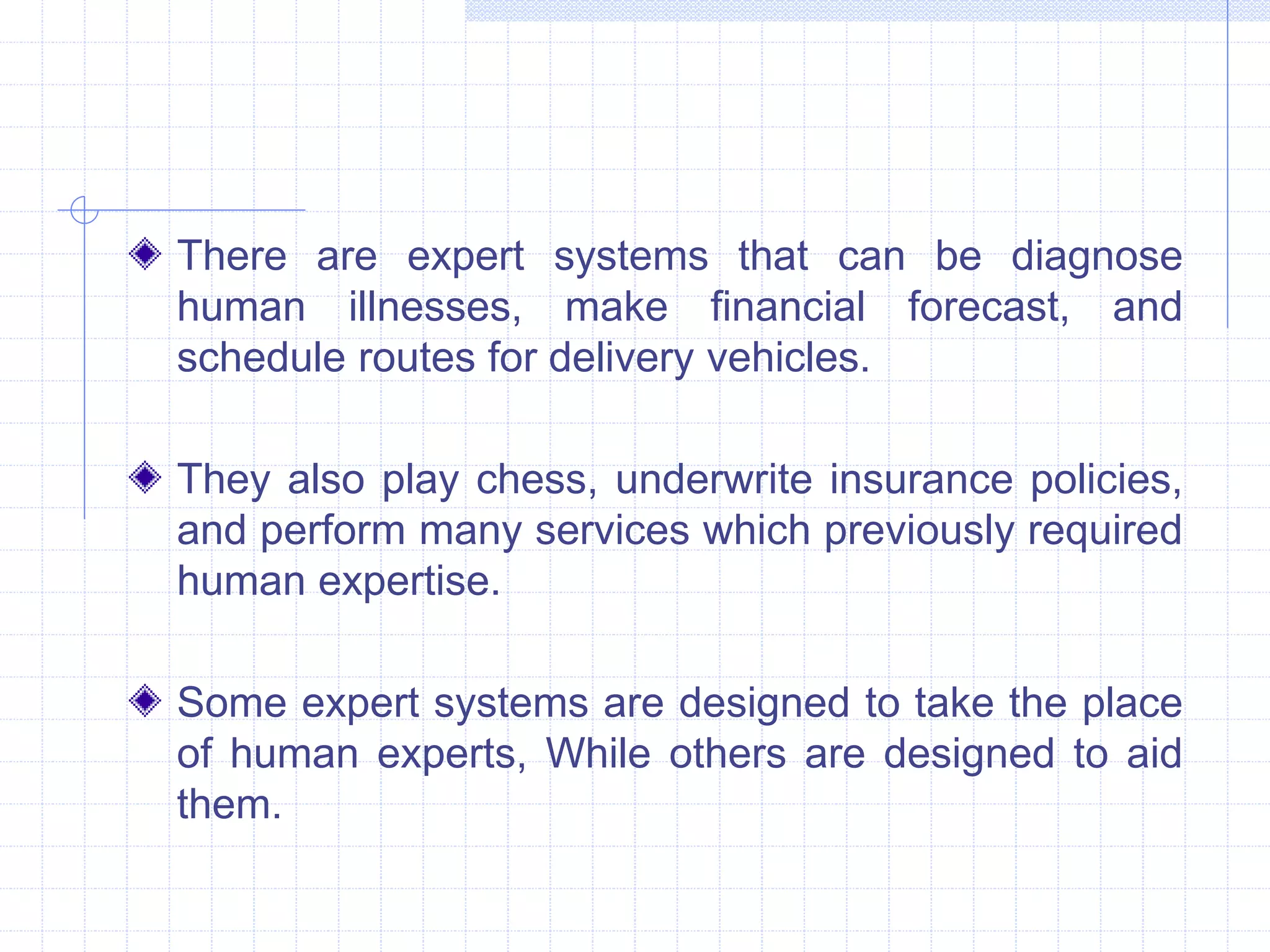 There are expert systems that can be diagnose 
human illnesses, make financial forecast, and 
schedule routes for delivery vehicles. 
They also play chess, underwrite insurance policies, 
and perform many services which previously required 
human expertise. 
Some expert systems are designed to take the place 
of human experts, While others are designed to aid 
them. 
 