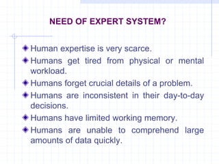 NEED OF EXPERT SYSTEM? 
Human expertise is very scarce. 
Humans get tired from physical or mental 
workload. 
Humans forget crucial details of a problem. 
Humans are inconsistent in their day-to-day 
decisions. 
Humans have limited working memory. 
Humans are unable to comprehend large 
amounts of data quickly. 
 