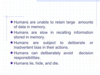 Humans are unable to retain large amounts 
of data in memory. 
Humans are slow in recalling information 
stored in memory. 
Humans are subject to deliberate or 
inadvertent bias in their actions. 
Humans can deliberately avoid decision 
responsibilities. 
Humans lie, hide, and die. 
 