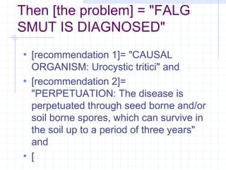 Then [the problem] = "FALG 
SMUT IS DIAGNOSED" 
• [recommendation 1]= "CAUSAL 
ORGANISM: Urocystic tritici" and 
• [recommendation 2]= 
"PERPETUATION: The disease is 
perpetuated through seed borne and/or 
soil borne spores, which can survive in 
the soil up to a period of three years" 
and 
• [ 
 