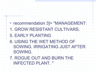 • recommendation 3]= "MANAGEMENT: 
1. GROW RESISTANT CULTIVARS. 
5. EARLY PLANTING 
6. USING THE WET METHOD OF 
SOWING. IRRIGATING JUST AFTER 
SOWING. 
7. ROGUE OUT AND BURN THE 
INFECTED PLANT. " 
 