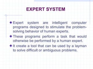 EXPERT SYSTEM 
Expert system are intelligent computer 
programs designed to stimulate the problem-solving 
behavior of human experts. 
These programs perform a task that would 
otherwise be performed by a human expert. 
It create a tool that can be used by a layman 
to solve difficult or ambiguous problems. 
 
