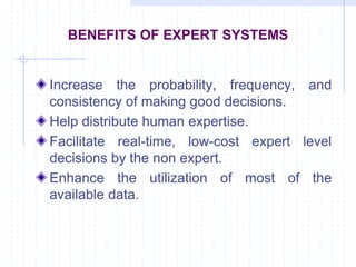 BENEFITS OF EXPERT SYSTEMS 
Increase the probability, frequency, and 
consistency of making good decisions. 
Help distribute human expertise. 
Facilitate real-time, low-cost expert level 
decisions by the non expert. 
Enhance the utilization of most of the 
available data. 
 
