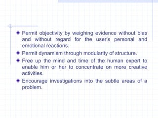 Permit objectivity by weighing evidence without bias 
and without regard for the user’s personal and 
emotional reactions. 
Permit dynamism through modularity of structure. 
Free up the mind and time of the human expert to 
enable him or her to concentrate on more creative 
activities. 
Encourage investigations into the subtle areas of a 
problem. 
 