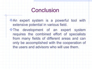 Conclusion 
An expert system is a powerful tool with 
extensive potential in various field. 
The development of an expert system 
requires the combined effort of specialists 
from many fields of different areas and can 
only be accomplished with the cooperation of 
the users and advisors who will use them. 

