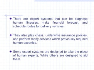 There are expert systems that can be diagnose 
human illnesses, make financial forecast, and 
schedule routes for delivery vehicles. 
They also play chess, underwrite insurance policies, 
and perform many services which previously required 
human expertise. 
Some expert systems are designed to take the place 
of human experts, While others are designed to aid 
them. 
 