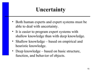15
Uncertainty
• Both human experts and expert systems must be
able to deal with uncertainty.
• It is easier to program expert systems with
shallow knowledge than with deep knowledge.
• Shallow knowledge – based on empirical and
heuristic knowledge.
• Deep knowledge – based on basic structure,
function, and behavior of objects.
 