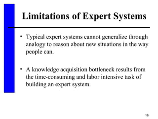16
Limitations of Expert Systems
• Typical expert systems cannot generalize through
analogy to reason about new situations in the way
people can.
• A knowledge acquisition bottleneck results from
the time-consuming and labor intensive task of
building an expert system.
 