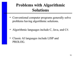 19
Problems with Algorithmic
Solutions
• Conventional computer programs generally solve
problems having algorithmic solutions.
• Algorithmic languages include C, Java, and C#.
• Classic AI languages include LISP and
PROLOG.
 