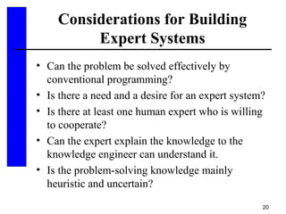20
Considerations for Building
Expert Systems
• Can the problem be solved effectively by
conventional programming?
• Is there a need and a desire for an expert system?
• Is there at least one human expert who is willing
to cooperate?
• Can the expert explain the knowledge to the
knowledge engineer can understand it.
• Is the problem-solving knowledge mainly
heuristic and uncertain?
 