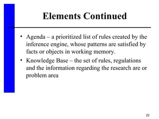 22
Elements Continued
• Agenda – a prioritized list of rules created by the
inference engine, whose patterns are satisfied by
facts or objects in working memory.
• Knowledge Base – the set of rules, regulations
and the information regarding the research are or
problem area
 