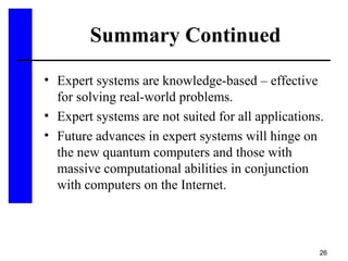26
Summary Continued
• Expert systems are knowledge-based – effective
for solving real-world problems.
• Expert systems are not suited for all applications.
• Future advances in expert systems will hinge on
the new quantum computers and those with
massive computational abilities in conjunction
with computers on the Internet.
 