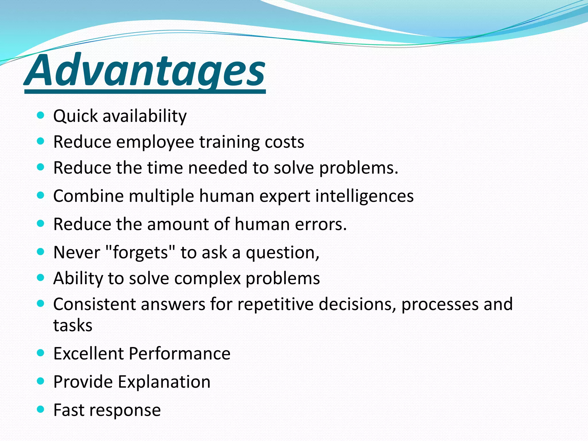 Advantages
 Quick availability
 Reduce employee training costs
 Reduce the time needed to solve problems.
 Combine multiple human expert intelligences
 Reduce the amount of human errors.

 Never "forgets" to ask a question,
 Ability to solve complex problems
 Consistent answers for repetitive decisions, processes and

tasks
 Excellent Performance
 Provide Explanation
 Fast response

 