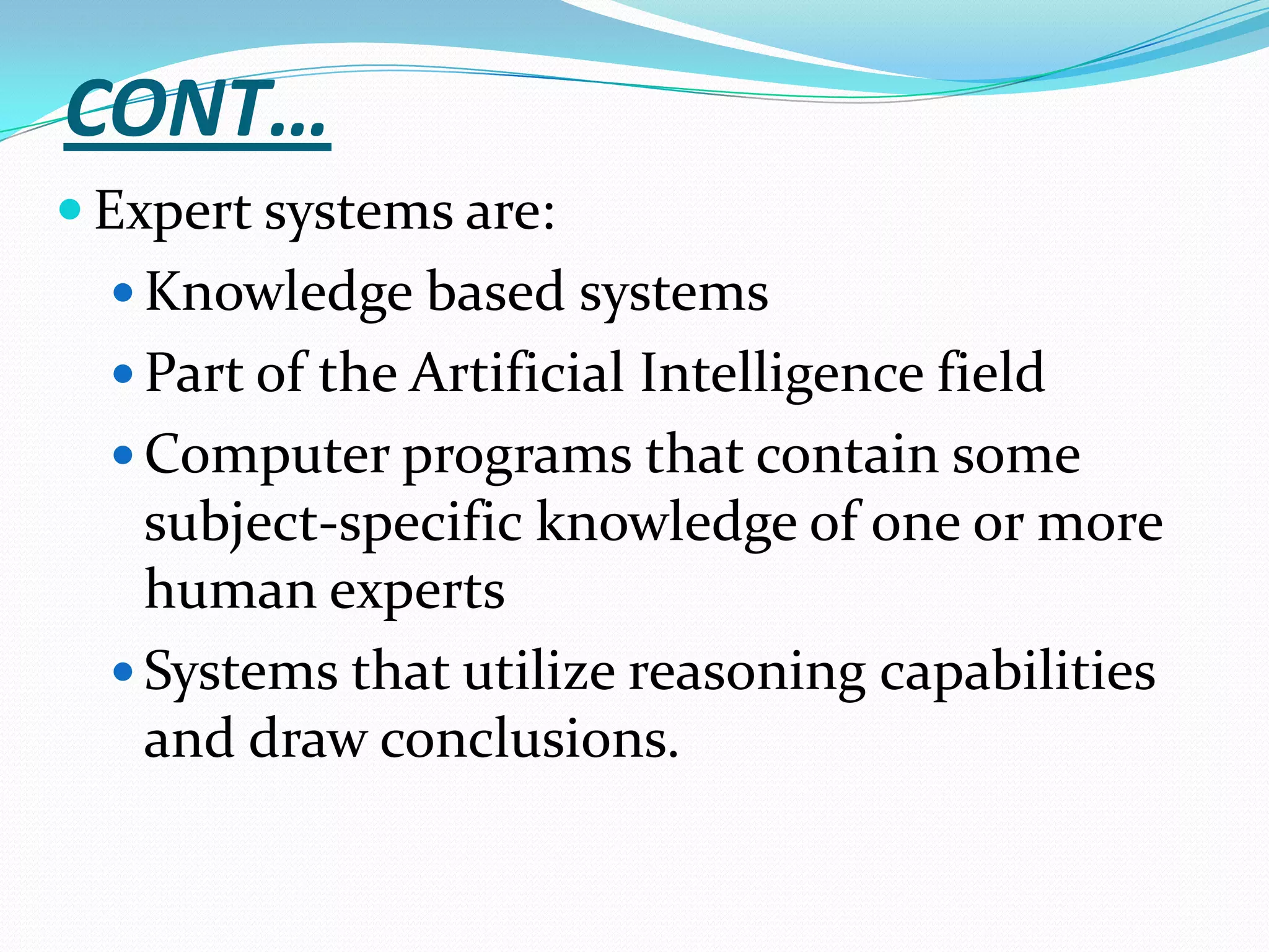 CONT…
 Expert systems are:
 Knowledge based systems
 Part of the Artificial Intelligence field
 Computer programs that contain some

subject-specific knowledge of one or more
human experts
 Systems that utilize reasoning capabilities
and draw conclusions.

 
