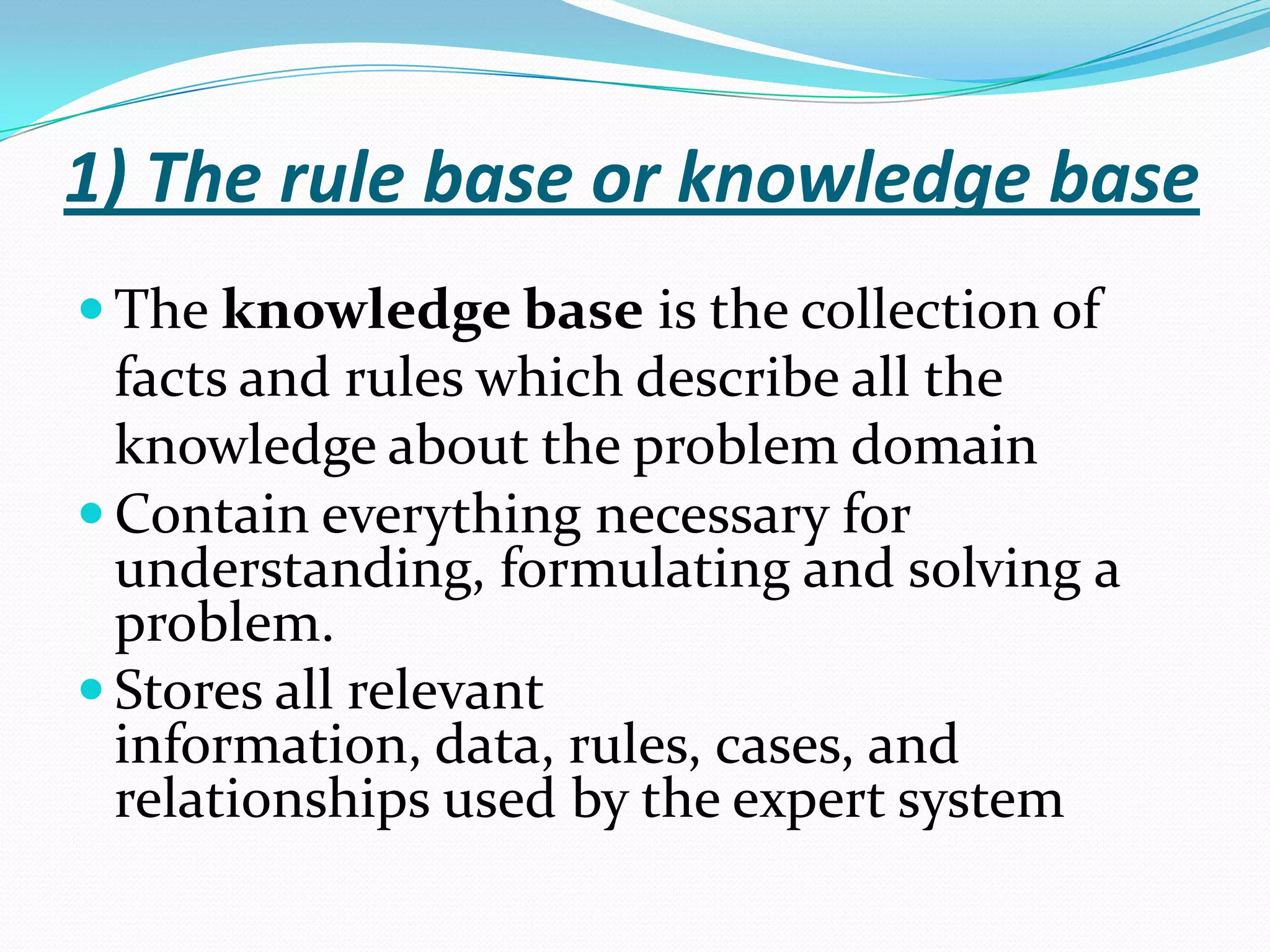 1) The rule base or knowledge base
 The knowledge base is the collection of

facts and rules which describe all the
knowledge about the problem domain
 Contain everything necessary for
understanding, formulating and solving a
problem.
 Stores all relevant
information, data, rules, cases, and
relationships used by the expert system

 