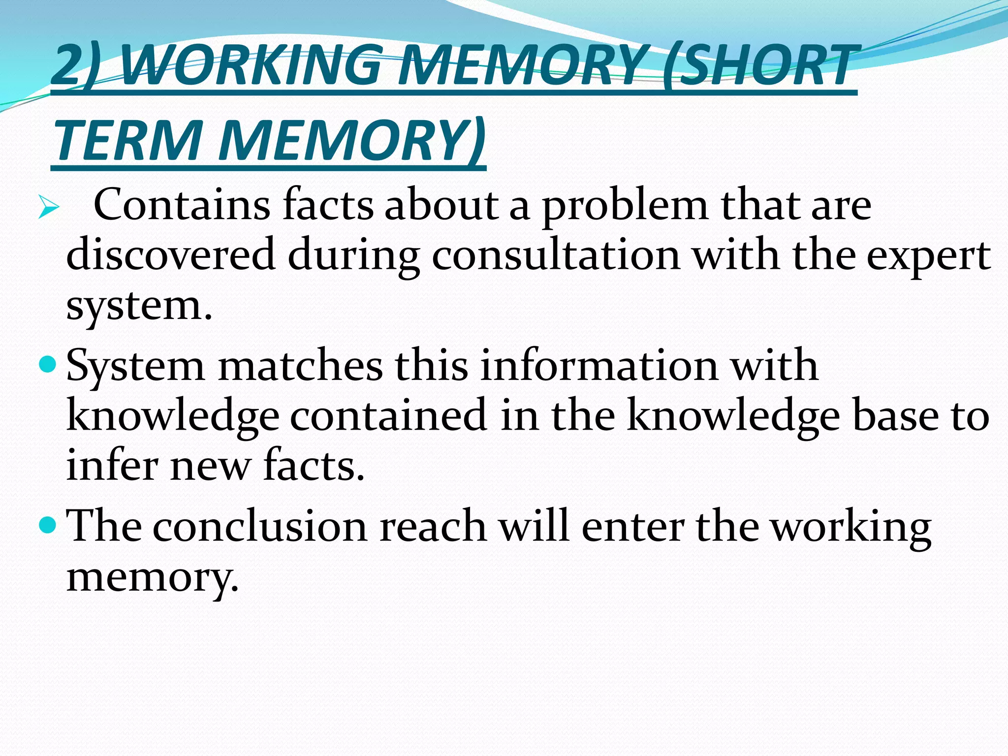 2) WORKING MEMORY (SHORT
TERM MEMORY)
Contains facts about a problem that are
discovered during consultation with the expert
system.
 System matches this information with
knowledge contained in the knowledge base to
infer new facts.
 The conclusion reach will enter the working
memory.


 