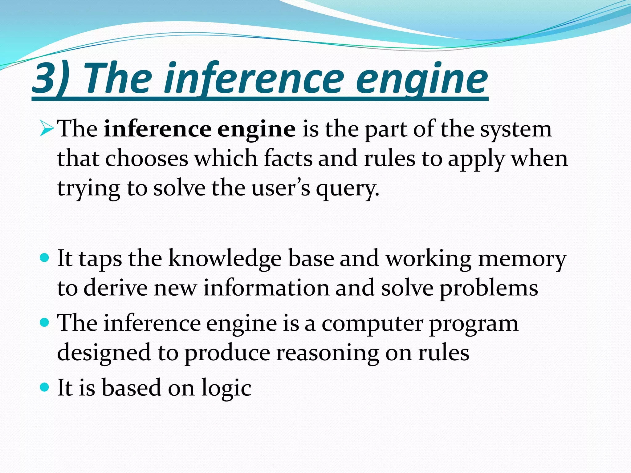 3) The inference engine
The inference engine is the part of the system

that chooses which facts and rules to apply when
trying to solve the user’s query.
 It taps the knowledge base and working memory
to derive new information and solve problems
 The inference engine is a computer program
designed to produce reasoning on rules

 It is based on logic

 