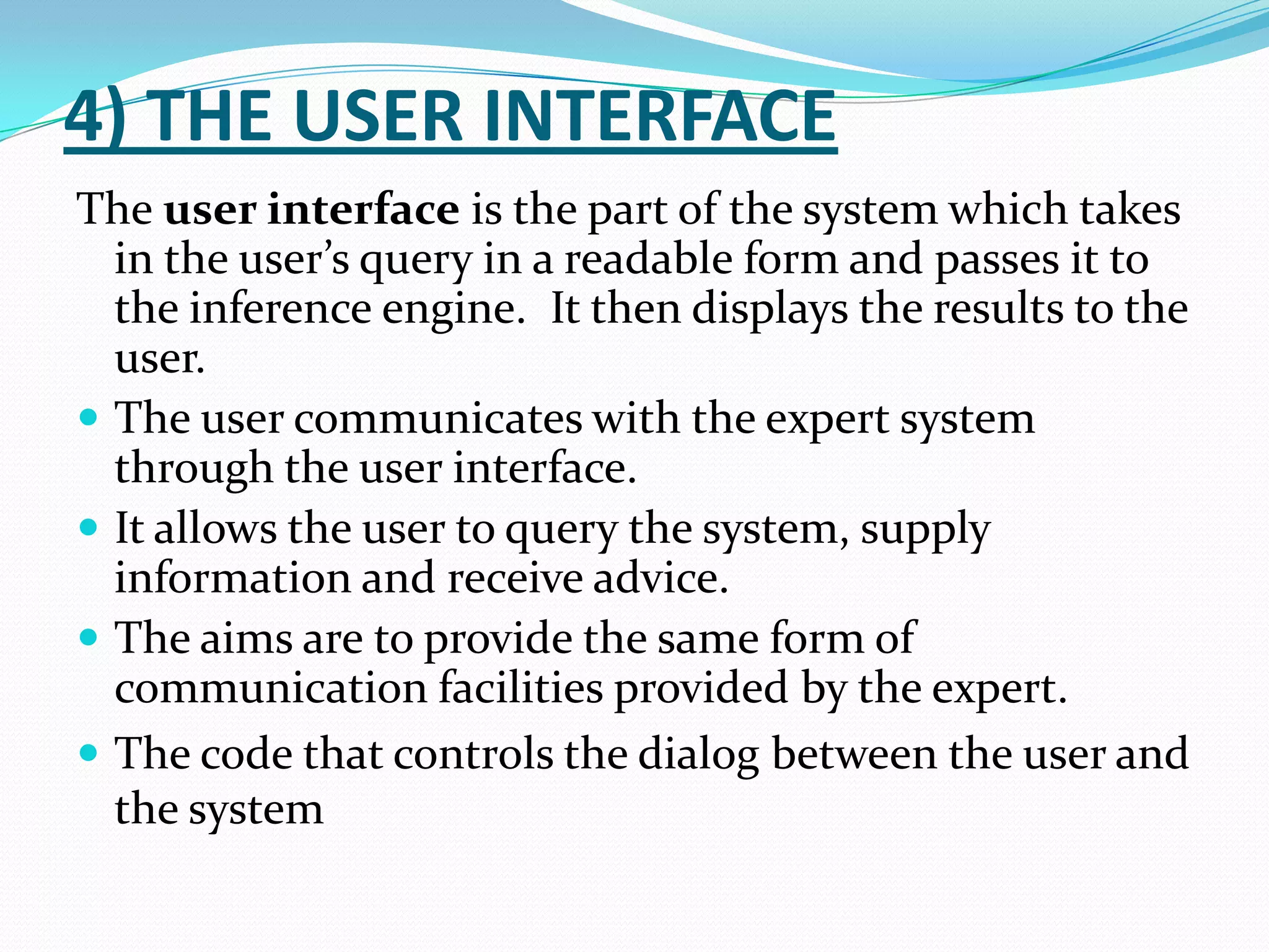 4) THE USER INTERFACE
The user interface is the part of the system which takes
in the user’s query in a readable form and passes it to
the inference engine. It then displays the results to the
user.
 The user communicates with the expert system
through the user interface.
 It allows the user to query the system, supply
information and receive advice.
 The aims are to provide the same form of
communication facilities provided by the expert.
 The code that controls the dialog between the user and
the system

 