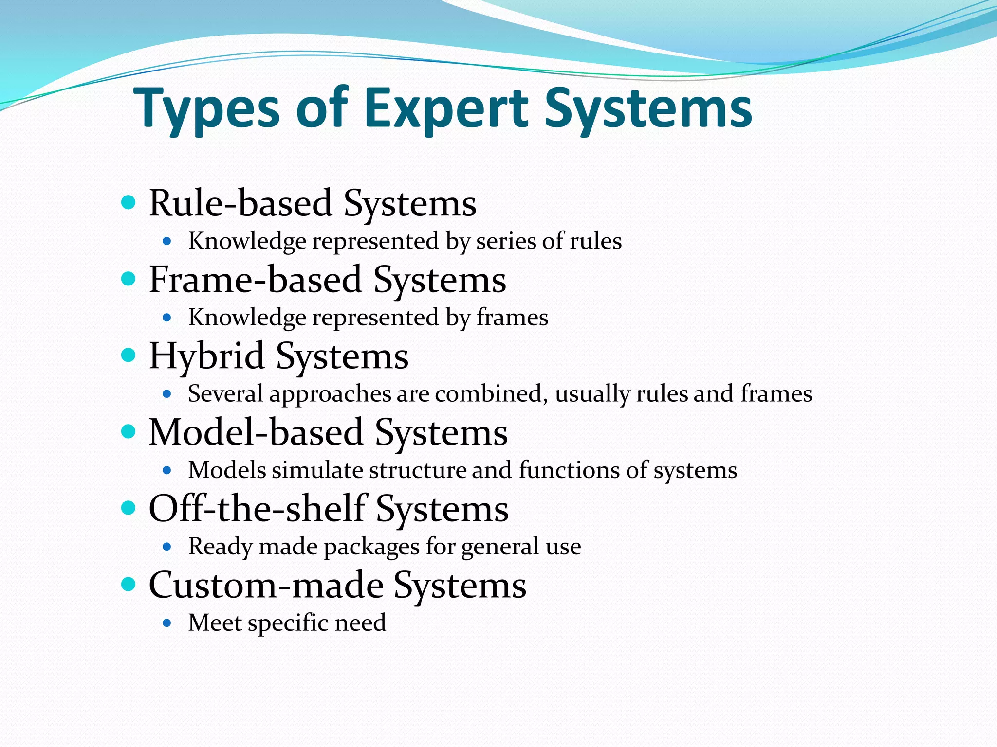 Types of Expert Systems
 Rule-based Systems
 Knowledge represented by series of rules

 Frame-based Systems
 Knowledge represented by frames

 Hybrid Systems
 Several approaches are combined, usually rules and frames

 Model-based Systems
 Models simulate structure and functions of systems

 Off-the-shelf Systems
 Ready made packages for general use

 Custom-made Systems
 Meet specific need

 