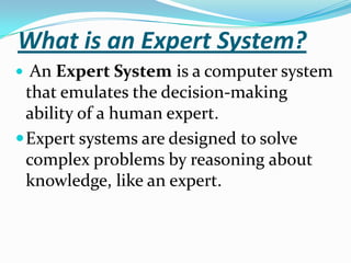 What is an Expert System?
 An Expert System is a computer system

that emulates the decision-making
ability of a human expert.
 Expert systems are designed to solve
complex problems by reasoning about
knowledge, like an expert.

 