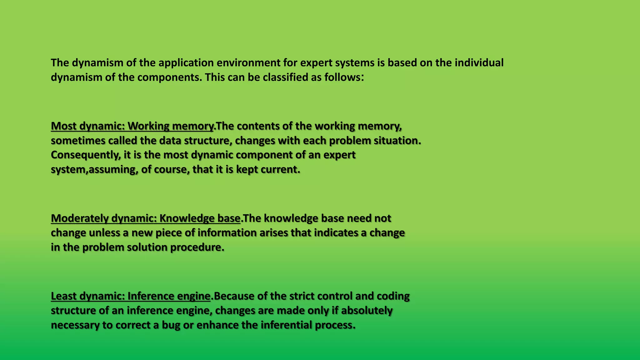 Most dynamic: Working memory.The contents of the working memory,
sometimes called the data structure, changes with each problem situation.
Consequently, it is the most dynamic component of an expert
system,assuming, of course, that it is kept current.
Moderately dynamic: Knowledge base.The knowledge base need not
change unless a new piece of information arises that indicates a change
in the problem solution procedure.
Least dynamic: Inference engine.Because of the strict control and coding
structure of an inference engine, changes are made only if absolutely
necessary to correct a bug or enhance the inferential process.
The dynamism of the application environment for expert systems is based on the individual
dynamism of the components. This can be classified as follows:
 